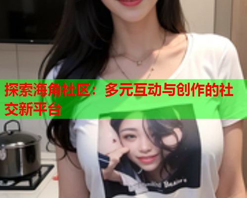 探索海角社区：多元互动与创作的社交新平台