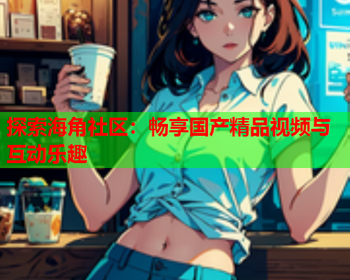 探索海角社区：畅享国产精品视频与互动乐趣