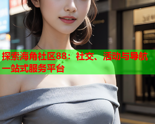 探索海角社区88：社交、活动与导航一站式服务平台
