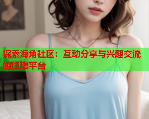 探索海角社区：互动分享与兴趣交流的理想平台