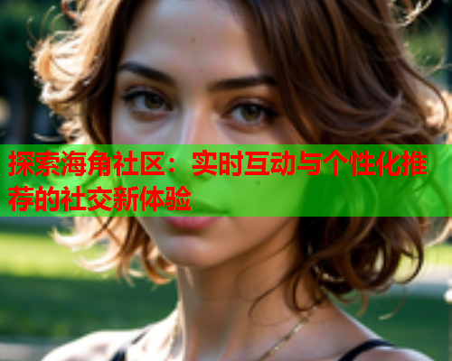 探索海角社区：实时互动与个性化推荐的社交新体验