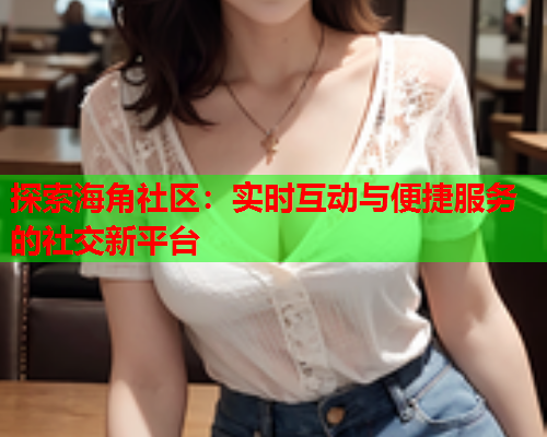 探索海角社区：实时互动与便捷服务的社交新平台
