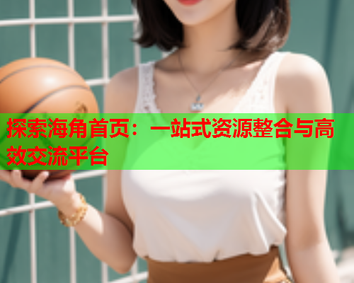 探索海角首页：一站式资源整合与高效交流平台