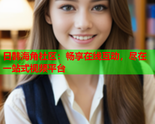 日韩海角社区：畅享在线互动，尽在一站式视频平台